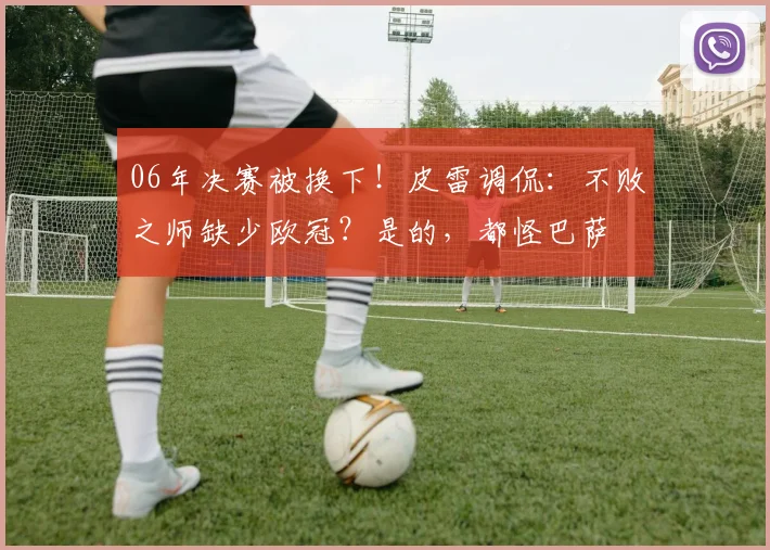 06年决赛被换下！皮雷调侃：不败之师缺少欧冠？是的，都怪巴萨